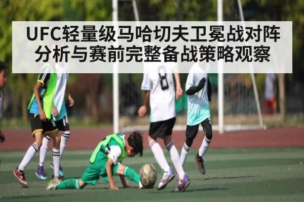 UFC轻量级马哈切夫卫冕战对阵分析与赛前完整备战策略观察