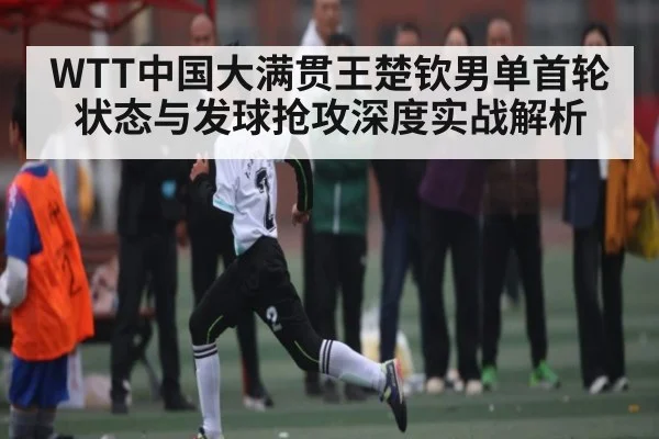 WTT中国大满贯王楚钦男单首轮状态与发球抢攻深度实战解析