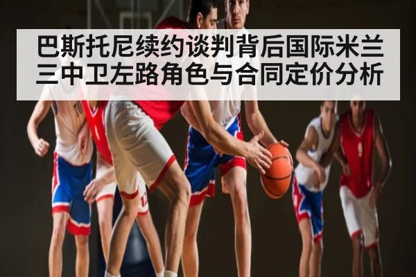 巴斯托尼续约谈判背后国际米兰三中卫左路角色与合同定价分析
