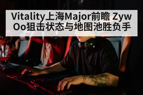 Vitality上海Major前瞻 ZywOo狙击状态与地图池胜负手